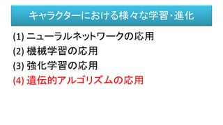 キャラクターにおける様々な学習・進化
(1) ニューラルネットワークの応用
(2) 機械学習の応用
(3) 強化学習の応用
(4) 遺伝的アルゴリズムの応用
 