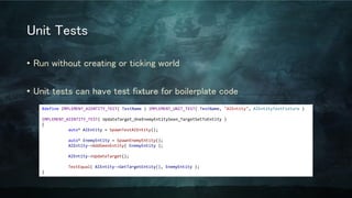 Unit Tests
• Run without creating or ticking world
• Unit tests can have test fixture for boilerplate code
#define IMPLEMENT_AIENTITY_TEST( TestName ) IMPLEMENT_UNIT_TEST( TestName, "AIEntity", AIEntityTestFixture )
IMPLEMENT_AIENTITY_TEST( UpdateTarget_OneEnemyEntitySeen_TargetSetToEntity )
{
auto* AIEntity = SpawnTestAIEntity();
auto* EnemyEntity = SpawnEnemyEntity();
AIEntity->AddSeenEntity( EnemyEntity );
AIEntity->UpdateTarget();
TestEqual( AIEntity->GetTargetEntity(), EnemyEntity );
}
 