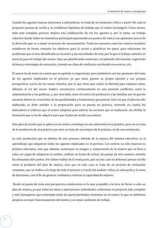 Evaluación de centros y programas



     Cuando los agentes buscan soluciones y alternativas, se trata de un momento crítico a partir del cual se
     proponen pautas de acción y se establecen hipótesis de trabajo que el centro investigará. Como vemos,
     todo este complejo proceso implica una colaboración de tos los agentes y, por lo tanto, un trabajo
     colectivo donde todos los miembros participan exponiendo sus puntos de vista y sus opiniones acerca de
     la dirección que va a tomar el proceso de asesoramiento. Tanto los asesores como los centros escolares
     establecen de forma conjunta los objetivos para la acción y planifican los pasos para solucionar los
     problemas que se han identificado en el centro y las necesidades de este, por lo que el trabajo colectivo es
     esencial para el trabajo del asesor, bien sea planificando reuniones, recopilando información, sugiriendo
     técnicas y estrategias de actuación, creando un clima de confianza, acordando encuentros...etc.


     El asesor ha de tener en cuenta que su opinión es importante, pero también lo son las opiniones del resto
     de los agentes implicados en el proceso, ya que estos poseen su propia opinión y sus propias
     perspectivas acerca de los temas tratados, por lo que tiene que cuidar la libertad para expresar estos.
     Además, el rol del asesor implica encontrarse continuamente en una posición conflictiva entre la
     administración y los políticos, y, por otro lado, entre el centro, los profesores y las familias, por lo que los
     asesores deben ser concientes de las posibilidades y limitaciones que poseen. Una vez que el plan ha sido
     elaborado, se debe atender a la preparación para su puesta en práctica, teniendo en cuenta los
     indicadores y criterios que el centro adoptará para valorar las acciones que se realizarán, sin olvidar la
     formación que se ha de adquirir para que el plan de acción sea exitoso.


     Este plan de acción que se aplica en un centro constituye en una alteración en la práctica, pero no se trata
     de la sustitución de una práctica por otra, se trata de una mejora de la práctica, no de una sustitución.


     Lo más productivo que se obtiene de este proceso, además de la mejora del sistema educativo, es el
     aprendizaje que adquieren todos los agentes implicados en el proceso. Los centros no sólo mejoran su
     práctica educativa, sino que además construyen su imagen y comprensión de la mejora que se lleva a
     cabo, ser capaz de adaptarse al cambio, cambiar su forma de actuar, de pensar de otra manera, asimilar
     los elementos del cambio. Por último hablar de la evaluación, que en este caso no debemos pensar en ella
     como el producto del plan de mejora, sino que en este caso se trata de un proceso de evaluación
     constante, que se realiza a lo largo de todo el proceso a través del análisis crítico, la valoración y la toma
     de decisiones, con el fin de generar confianza y reforzar la capacidad de mejorar.


     Desde mi punto de vista esta perspectiva colaborativa es la más aceptable a la hora de llevar a cabo un
     plan de mejora, ya que todas las ideas y aportaciones individuales conforman un proyecto más completo
     y más homogéneo que contempla todas las particularidades existentes en el centro, lo que en definitiva
     propicia un mejor funcionamiento del mismo y un mejor ambiente de trabajo.




32
 