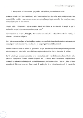 Evaluación de centros y programas



            3. Manipulando las conclusiones que puedan extraerse del proceso de evaluación."


     Hay coincidencia entre todos los autores sobre la cuestión ética, y casi todos remarcan que no debe ser
     una actividad punitiva y que no debe servir para normalizar, ni para prescribir sino para interpretar,
     cambiar y mejorar en la institución.


     Simons (1981) (22) subraya " que se debería evaluar éticamente, si no corremos el peligro de que la
     evaluación se convierta en un instrumento de opresión"


     Asimismo Santos Guerra (1989) (23) dice que la evaluación " ha sido instrumento de control, de
     amenaza, e incluso de venganza....."


     Creo necesario profundizar en la calidad porque es el fin, no sólo de las evaluaciones institucionales, sino
     de cualquier proceso evaluativo, por ello, creo en una perspectiva multidimensional.


     La calidad en educación no es fácil de aprehender, ya que puede tener diferentes significados ya que los
     diferentes agentes interesados hacen distintas y legítimas interpretaciones o demandas de calidad.


     Por lo anterior, la tesis de que calidad es un constructo relativo y multidimensional con relación a los
     objetivos y actores del sistema, cada vez convence más. El análisis debe hacerse en el contexto de los
     procesos sociales y políticos en donde interaccionan dichos objetivos y actores y por otra parte, el único
     y posible nivel de concreción será el que resulte de la adopción de un determinado modelo de evaluación.




43
 