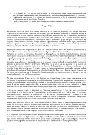 Evaluación de centros y programas



         –   Los resultados del Tirol del Sur son excelentes y se comparan con los de los países con puntaje más
             alto. No parece haber una diferencia significativa entre los institutos alemanes e italianos en esta zona.
         –   En Finlandia, los resultados de la minoría sueca (aproximadamente un 5% de la población) aparecen 10
             a 35 puntos debajo de la población finlandesa.
         –   La mayoría anglófona en Canadá obtuvo mejores resultados que la minoría francófona.

                                                      Plan EVA

     El Programa Piloto se aplicó a 40 centros, ubicados en las veintisiete provincias cuya gestión educativa
     corresponde al Ministerio de Educación, de tal modo que cada Servicio Provincial de Inspección tuviera la
     responsabilidad de evaluar, al menos, un centro de alguna de sur demarcaciones. En su desarrollo se ha insistido
     en el carácter eminentemente cualitativo de la evaluación, pero, sobre todo, en su carácter formativo. Se han
     utilizado técnicas diversas (entrevistas, cuestionarios, análisis documental...) que persiguen la implicación del
     conjunto de la comunidad educativa: equipo directivo y profesores del centro en primer lugar, pero también
     alumnos y padres de los mismos. Los procedimientos utilizados han permitido, además, contrastar los datos
     obtenidos por diversas fuentes y evitar un análisis subjetivo de los mismos.

     El carácter formativo del Programa (y del Plan EVA en consecuencia) deriva del propósito de aprovechar el
     análisis de esos datos para inducir una reflexión sobre el proceso de enseñanza-aprendizaje.
     Reflexión que implica al profesorado del centro y al desempeño de sus distintas responsabilidades, incluidas
     naturalmente las de gestión de la institución escolar y las de la articulación de una programación didáctica que
     responda a una estrategia educativa previamente definida para el conjunto del centro. Este propósito se traduce
     en la elaboración de un informe que, antes de su versión definitiva, es analizado con el equipo directivo para
     contrastar las conclusiones y recomendaciones en él incluidas. Una vez realizado este contraste, los Inspectores
     entregan el documento definitivo al Director o Directora con el objeto de que examine con el claustro de
     profesores las mejoras sugeridas. La tarea de los Servicios de Inspección no concluye, sin embargo, con la
     remisión de ese informe al centro. Es preciso conocer si esas recomendaciones se atienden y en qué medida
     contribuyen a la mejora del funcionamiento de la institución escolar. Para ellos y durante el curso siguiente, los
     Servicios correspondientes de la Inspección Educativa efectúan un seguimiento que se integra ya en los
     contactos habituales con el Colegio o Instituto.

     No cabe ninguna duda de que la clave del éxito de una evaluación de centros radica precisamente en su
     integración en las tareas normales de la supervisión educativa. El diagnóstico resultante de esa evaluación, y
     aun las recomendaciones o sugerencias para mejorar la actividad del centro evaluado, constituyen un excelente
     punto de partida para un trabajo sistemático y permanente de supervisión que permita profundizar en todos
     aquellos aspectos que un trabajo de evaluación de estas características examina de un modo más general.

     A la luz de esta experiencia, el Ministerio de Educación ha configurado el Plan EVA que, con algunas
     correcciones técnicas introducidas al Programa Piloto, se aplico durante el curso 92-93 a unos 150 centros de
     Educación Infantil y Primaria, de Bachillerato y de Formación Profesional públicos y privados. Ello ha
     implicado a la totalidad de efectivos de los Servicios Provinciales de la Inspección y permitirá la obtención de
     datos bastante significativos sobre el funcionamiento de nuestros centros docentes.

     El Plan debe extenderse curso a curso a un número mayor de centros, pero a un ritmo que permita reflexionar
     sobre sus resultados y sobre las modificaciones técnicas o metodológicas que la práctica aconseje introducir.
     Debe, obviamente, extender su ámbito de aplicación a los Institutos que implantan anticipadamente la nueva
     Educación Secundaria, los ciclos formativos de Formación Profesional y el nuevo Bachillerato. Debe proseguir,
     pues, su andadura con tenacidad, sin prisas excesivas, sin alharacas innecesarias.

     Y la Inspección Educativa debe contribuir a su éxito trabajando con inteligencia, con la autoridad moral de su
     cualificación técnica, con el propósito de que el profesorado de ese centro evaluado perciba la evaluación como
     algo positivo para su desempeño profesional. Y con el objetivo, finalmente, de que la sociedad pueda conocer el
     esfuerzo realizado por los profesionales de la educación en la formación de las nuevas generaciones.




64
 