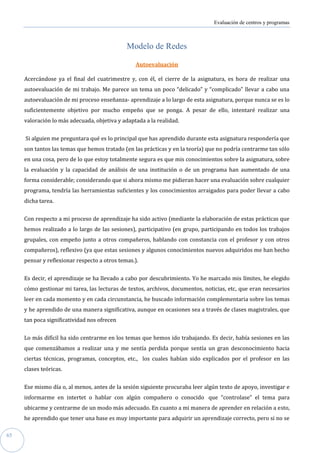 Evaluación de centros y programas



                                              Modelo de Redes

                                                  Autoevaluación

     Acercándose ya el final del cuatrimestre y, con él, el cierre de la asignatura, es hora de realizar una
     autoevaluación de mi trabajo. Me parece un tema un poco “delicado” y “complicado” llevar a cabo una
     autoevaluación de mi proceso enseñanza- aprendizaje a lo largo de esta asignatura, porque nunca se es lo
     suficientemente objetivo por mucho empeño que se ponga. A pesar de ello, intentaré realizar una
     valoración lo más adecuada, objetiva y adaptada a la realidad.


     Si alguien me preguntara qué es lo principal que has aprendido durante esta asignatura respondería que
     son tantos las temas que hemos tratado (en las prácticas y en la teoría) que no podría centrarme tan sólo
     en una cosa, pero de lo que estoy totalmente segura es que mis conocimientos sobre la asignatura, sobre
     la evaluación y la capacidad de análisis de una institución o de un programa han aumentado de una
     forma considerable; considerando que si ahora mismo me pidieran hacer una evaluación sobre cualquier
     programa, tendría las herramientas suficientes y los conocimientos arraigados para poder llevar a cabo
     dicha tarea.


     Con respecto a mi proceso de aprendizaje ha sido activo (mediante la elaboración de estas prácticas que
     hemos realizado a lo largo de las sesiones), participativo (en grupo, participando en todos los trabajos
     grupales, con empeño junto a otros compañeros, hablando con constancia con el profesor y con otros
     compañeros), reflexivo (ya que estas sesiones y algunos conocimientos nuevos adquiridos me han hecho
     pensar y reflexionar respecto a otros temas.).


     Es decir, el aprendizaje se ha llevado a cabo por descubrimiento. Yo he marcado mis límites, he elegido
     cómo gestionar mi tarea, las lecturas de textos, archivos, documentos, noticias, etc, que eran necesarios
     leer en cada momento y en cada circunstancia, he buscado información complementaria sobre los temas
     y he aprendido de una manera significativa, aunque en ocasiones sea a través de clases magistrales, que
     tan poca significatividad nos ofrecen


     Lo más difícil ha sido centrarme en los temas que hemos ido trabajando. Es decir, había sesiones en las
     que comenzábamos a realizar una y me sentía perdida porque sentía un gran desconocimiento hacia
     ciertas técnicas, programas, conceptos, etc., los cuales habían sido explicados por el profesor en las
     clases teóricas.


     Ese mismo día o, al menos, antes de la sesión siguiente procuraba leer algún texto de apoyo, investigar e
     informarme en intertet o hablar con algún compañero o conocido que “controlase” el tema para
     ubicarme y centrarme de un modo más adecuado. En cuanto a mi manera de aprender en relación a esto,
     he aprendido que tener una base es muy importante para adquirir un aprendizaje correcto, pero si no se

65
 