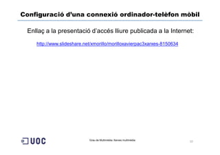 Configuració d’una connexió ordinador-telèfon mòbil

 Enllaç a la presentació d’accés lliure publicada a la Internet:
    http://www.slideshare.net/xmorillo/morilloxavierpac3xarxes-8150634




                            Grau de Multimèdia. Xarxes multimèdia        10
 
