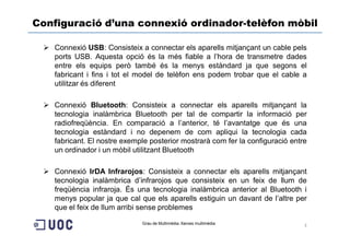 Configuració d’una connexió ordinador-telèfon mòbil

   Connexió USB: Consisteix a connectar els aparells mitjançant un cable pels
   ports USB. Aquesta opció és la més fiable a l’hora de transmetre dades
   entre els equips però també és la menys estàndard ja que segons el
   fabricant i fins i tot el model de telèfon ens podem trobar que el cable a
   utilitzar és diferent

   Connexió Bluetooth: Consisteix a connectar els aparells mitjançant la
   tecnologia inalàmbrica Bluetooth per tal de compartir la informació per
   radiofreqüència. En comparació a l’anterior, té l’avantatge que és una
   tecnologia estàndard i no depenem de com apliqui la tecnologia cada
   fabricant. El nostre exemple posterior mostrarà com fer la configuració entre
   un ordinador i un mòbil utilitzant Bluetooth

   Connexió IrDA Infrarojos: Consisteix a connectar els aparells mitjançant
   tecnologia inalàmbrica d’infrarojos que consisteix en un feix de llum de
   freqüència infraroja. És una tecnologia inalàmbrica anterior al Bluetooth i
   menys popular ja que cal que els aparells estiguin un davant de l’altre per
   que el feix de llum arribi sense problemes

                             Grau de Multimèdia. Xarxes multimèdia             3
 