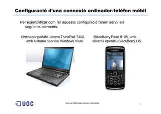 Configuració d’una connexió ordinador-telèfon mòbil

 Per exemplificar com fer aquesta configuració farem servir els
   següents elements:

  Ordinador portàtil Lenovo ThinkPad T400,                 BlackBerry Pearl 9105, amb
     amb sistema operatiu Windows Vista                   sistema operatiu BlackBerry OS




                             Grau de Multimèdia. Xarxes multimèdia
                                                                                       4
 