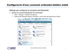 Configuració d’una connexió ordinador-telèfon mòbil

 Settings per configurar la connexió amb Bluetooth:
 1. Activar la connexió Bluetooth de l’ordinador
        Start -> Settings .> Network Connections
        Seleccionem Bluetooth Network Connection i amb el botó dret seleccionem Enable




                                   Grau de Multimèdia. Xarxes multimèdia
                                                                                         5
 