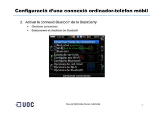 Configuració d’una connexió ordinador-telèfon mòbil

 2. Activar la connexió Bluetooth de la BlackBerry
        Gestionar conexiones
        Seleccionem el checkbox de Bluetooth




                                   Grau de Multimèdia. Xarxes multimèdia
                                                                           6
 