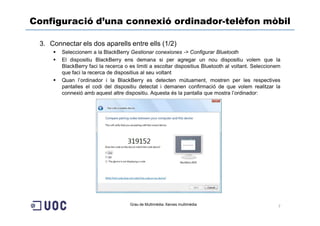 Configuració d’una connexió ordinador-telèfon mòbil

 3. Connectar els dos aparells entre ells (1/2)
        Seleccionem a la BlackBerry Gestionar conexiones -> Configurar Bluetooth
        El dispositiu BlackBerry ens demana si per agregar un nou dispositiu volem que la
        BlackBerry faci la recerca o es limiti a escoltar dispositius Bluetooth al voltant. Seleccionem
        que faci la recerca de dispositius al seu voltant
        Quan l’ordinador i la BlackBerry es detecten mútuament, mostren per les respectives
        pantalles el codi del dispositiu detectat i demanen confirmació de que volem realitzar la
        connexió amb aquest altre dispositiu. Aquesta és la pantalla que mostra l’ordinador:




                                     Grau de Multimèdia. Xarxes multimèdia
                                                                                                      7
 