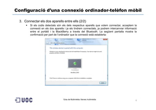 Configuració d’una connexió ordinador-telèfon mòbil

 3. Connectar els dos aparells entre ells (2/2)
        Si els codis detectats són els dels respectius aparells que volem connectar, acceptem la
        connexió en els dos aparells i ja els tindrem connectats, ja podrem intercanviar informació
        entre el portàtil i la BlackBerry a través del Bluetooth. La següent pantalla mostra la
        confirmació per part de l’ordinador que la connexió està establerta:




                                    Grau de Multimèdia. Xarxes multimèdia
                                                                                                  8
 