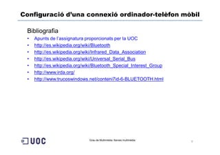 Configuració d’una connexió ordinador-telèfon mòbil

 Bibliografia
 •   Apunts de l’assignatura proporcionats per la UOC
 •   http://es.wikipedia.org/wiki/Bluetooth
 •   http://es.wikipedia.org/wiki/Infrared_Data_Association
 •   http://es.wikipedia.org/wiki/Universal_Serial_Bus
 •   http://es.wikipedia.org/wiki/Bluetooth_Special_Interest_Group
 •   http://www.irda.org/
 •   http://www.trucoswindows.net/conteni7id-6-BLUETOOTH.html




                               Grau de Multimèdia. Xarxes multimèdia   9
 