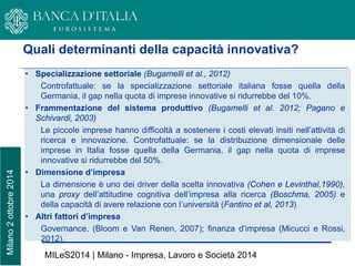 Milano 2 ottobre 2014 
8 
•Specializzazione settoriale (Bugamelli et al., 2012) Controfattuale: se la specializzazione settoriale italiana fosse quella della Germania, il gap nella quota di imprese innovative si ridurrebbe del 10%. 
•Frammentazione del sistema produttivo (Bugamelli et al. 2012; Pagano e Schivardi, 2003) Le piccole imprese hanno difficoltà a sostenere i costi elevati insiti nell’attività di ricerca e innovazione. Controfattuale: se la distribuzione dimensionale delle imprese in Italia fosse quella della Germania, il gap nella quota di imprese innovative si ridurrebbe del 50%. 
•Dimensione d’impresa La dimensione è uno dei driver della scelta innovativa (Cohen e Levinthal,1990), una proxy dell’attitudine cognitiva dell’impresa alla ricerca (Boschma, 2005) e della capacità di avere relazione con l’università (Fantino et al, 2013) 
•Altri fattori d’impresa Governance, (Bloom e Van Renen, 2007); finanza d’impresa (Micucci e Rossi, 2012). 
Quali determinanti della capacità innovativa? 
MILeS2014 | Milano - Impresa, Lavoro e Società 2014  