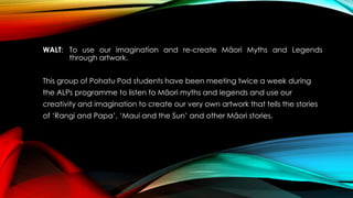 WALT: To use our imagination and re-create Māori Myths and Legends 
through artwork. 
This group of Pohatu Pod students have been meeting twice a week during 
the ALPs programme to listen to Māori myths and legends and use our 
creativity and imagination to create our very own artwork that tells the stories 
of ‘Rangi and Papa’, ‘Maui and the Sun’ and other Māori stories. 
 