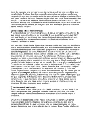 Morin é a busca de uma nova percepção de mundo, a partir de uma nova ótica: a da
complexidade. Em lugar da antiga percepção reducionista, cartesiana, propõe-se a
conquista de uma nova percepção sistêmica, pós-cartesiana, ainda em gestação. Claro
está que o conflito entre essas duas percepções ainda está longe de ser resolvido. Sua
solução, como sabemos, depende das transformações em processo no mundo. Mas,
ao mesmo tempo (como o alerta Morin) essas transformações dependem da crescente
conscientização dos homens, em relação a elas e ao novo lugar que cabe a cada um
de nós no novo universo.

Complexidade e transdisciplinaridade
A complexidade do novo mundo em processo é, pois, a nova perspectiva, através da
qual o novo conhecimento deve ser procurado. É essa a grande bandeira que Morin
vem levantando, em sua cruzada pelo mundo, instigando as pesquisas de um novo
saber e apontando o pensamento complexo e o método transdisciplinar, como
possíveis caminhos de busca.

Não há dúvida de que esse é o grande problema do Ensino e da Pesquisa, em nossos
dias: o do conhecimento a ser descoberto, não mais isolado como algo-em-si, mas em
suas complexas relações com o contexto a que pertence. É esse um dos impactos do
pensamento proposto por Morin. O tentarmos assumi-lo resulta em um verdadeiro
desafio à nossa capacidade de elaborarmos o nosso conhecimento, seja no sentido de
organizarmos, em "sínteses provisórias", a avalanche de informações que nos
assaltam por todos os lados; seja nas incertezas, que nos lançam em dúvida, quanto à
validade ou não do próprio processo de conhecer, que a nova ótica (imposta pela
complexidade dos fenômenos) veio pôr em questão. De onde provém o conhecimento?
Do objeto, em sua realidade objetiva, sem interferência do sujeito? Ou é produzido no
sujeito que encontra em si própria os critérios de avaliação e conceituação do objeto?
(Interrogações que as descobertas da física quântica veio suscitar...). Enfim, nos
rastros do pensamento complexo, o que nos importa ressaltar aqui é o fato de que, no
lugar do sujeito seguro, baseado em certezas absolutas (fundado no pensamento
tradicional: positivista, empirista, determinista), está hoje um sujeito interrogante que
(tal qual o aprendiz de feiticeiro), diante desse mundo belo/horrível, em acelerada
transformação (e que ele mesmo criou), tenta encontrar um novo centro ou novo
ponto de apoio, para uma nova ordem (mesmo que seja provisória), em meio ao
oceano de dúvidas e incertezas que o assaltam.

O eu - novo centro do mundo
É em torno desse "sujeito interrogante" e do poder formalizador de sua "palavra" (ou
forma de expressão), que gira hoje o interesse maior das pesquisas, nos vários
campos do saber, visando descobrir novas práticas que substituam as antigas já
superadas.

Em um mundo descentrado como o nosso, cada um de nós se torna um centro
responsável pela experimentação de novas práticas, sintonizadas com o novo
pensamento sistêmico. É o que vem sendo feito por pequenos grupos, em vários
campos da pesquisa e do ensino, através das mil veredas desse "sertão" pós-formal.
 