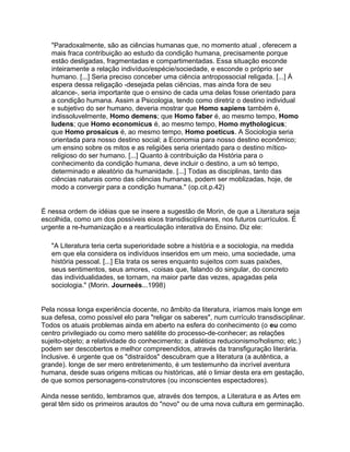 "Paradoxalmente, são as ciências humanas que, no momento atual , oferecem a
   mais fraca contribuição ao estudo da condição humana, precisamente porque
   estão desligadas, fragmentadas e compartimentadas. Essa situação esconde
   inteiramente a relação indivíduo/espécie/sociedade, e esconde o próprio ser
   humano. [...] Seria preciso conceber uma ciência antropossocial religada. [...] À
   espera dessa religação -desejada pelas ciências, mas ainda fora de seu
   alcance-, seria importante que o ensino de cada uma delas fosse orientado para
   a condição humana. Assim a Psicologia, tendo como diretriz o destino individual
   e subjetivo do ser humano, deveria mostrar que Homo sapiens também é,
   indissoluvelmente, Homo demens; que Homo faber é, ao mesmo tempo, Homo
   ludens; que Homo economicus é, ao mesmo tempo, Homo mythologicus;
   que Homo prosaicus é, ao mesmo tempo, Homo poeticus. A Sociologia seria
   orientada para nosso destino social; a Economia para nosso destino econômico;
   um ensino sobre os mitos e as religiões seria orientado para o destino mítico-
   religioso do ser humano. [...] Quanto à contribuição da História para o
   conhecimento da condição humana, deve incluir o destino, a um só tempo,
   determinado e aleatório da humanidade. [...] Todas as disciplinas, tanto das
   ciências naturais como das ciências humanas, podem ser moblizadas, hoje, de
   modo a convergir para a condição humana." (op.cit.p.42)


É nessa ordem de idéias que se insere a sugestão de Morin, de que a Literatura seja
escolhida, como um dos possíveis eixos transdisciplinares, nos futuros currículos. É
urgente a re-humanização e a rearticulação interativa do Ensino. Diz ele:

   "A Literatura teria certa superioridade sobre a história e a sociologia, na medida
   em que ela considera os indivíduos inseridos em um meio, uma sociedade, uma
   história pessoal. [...] Ela trata os seres enquanto sujeitos com suas paixões,
   seus sentimentos, seus amores, -coisas que, falando do singular, do concreto
   das individualidades, se tornam, na maior parte das vezes, apagadas pela
   sociologia." (Morin. Journeés...1998)


Pela nossa longa experiência docente, no âmbito da literatura, iríamos mais longe em
sua defesa, como possível elo para "religar os saberes", num currículo transdisciplinar.
Todos os atuais problemas ainda em aberto na esfera do conhecimento (o eu como
centro privilegiado ou como mero satélite do processo-de-conhecer; as relações
sujeito-objeto; a relatividade do conhecimento; a dialética reducionismo/holismo; etc.)
podem ser descobertos e melhor compreendidos, através da transfiguração literária.
Inclusive. é urgente que os "distraídos" descubram que a literatura (a autêntica, a
grande). longe de ser mero entretenimento, é um testemunho da incrível aventura
humana, desde suas origens míticas ou históricas, até o limiar desta era em gestação,
de que somos personagens-construtores (ou inconscientes espectadores).

Ainda nesse sentido, lembramos que, através dos tempos, a Literatura e as Artes em
geral têm sido os primeiros arautos do "novo" ou de uma nova cultura em germinação.
 