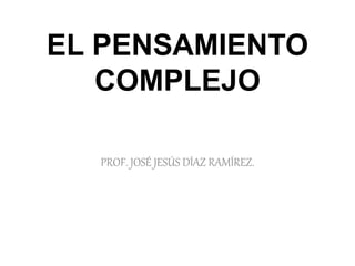 EL PENSAMIENTO 
COMPLEJO 
PROF. JOSÉ JESÚS DÍAZ RAMÍREZ. 
 