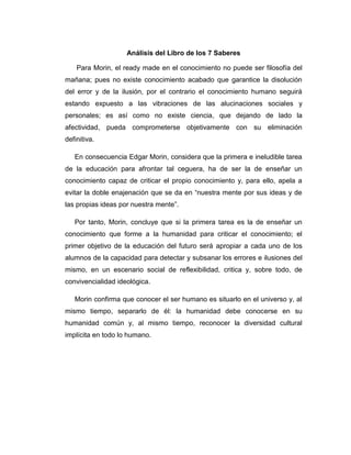 Análisis del Libro de los 7 Saberes
Para Morin, el ready made en el conocimiento no puede ser filosofía del
mañana; pues no existe conocimiento acabado que garantice la disolución
del error y de la ilusión, por el contrario el conocimiento humano seguirá
estando expuesto a las vibraciones de las alucinaciones sociales y
personales; es así como no existe ciencia, que dejando de lado la
afectividad, pueda comprometerse objetivamente con su eliminación
definitiva.
En consecuencia Edgar Morin, considera que la primera e ineludible tarea
de la educación para afrontar tal ceguera, ha de ser la de enseñar un
conocimiento capaz de criticar el propio conocimiento y, para ello, apela a
evitar la doble enajenación que se da en “nuestra mente por sus ideas y de
las propias ideas por nuestra mente”.
Por tanto, Morin, concluye que si la primera tarea es la de enseñar un
conocimiento que forme a la humanidad para criticar el conocimiento; el
primer objetivo de la educación del futuro será apropiar a cada uno de los
alumnos de la capacidad para detectar y subsanar los errores e ilusiones del
mismo, en un escenario social de reflexibilidad, critica y, sobre todo, de
convivencialidad ideológica.
Morin confirma que conocer el ser humano es situarlo en el universo y, al
mismo tiempo, separarlo de él: la humanidad debe conocerse en su
humanidad común y, al mismo tiempo, reconocer la diversidad cultural
implícita en todo lo humano.
 