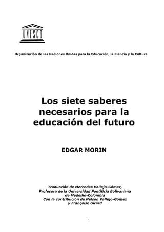 1
Organización de las Naciones Unidas para la Educación, la Ciencia y la Cultura
Los siete saberes
necesarios para la
educación del futuro
EDGAR MORIN
Traducción de Mercedes Vallejo-Gómez,
Profesora de la Universidad Pontificia Bolivariana
de Medellín-Colombia
Con la contribución de Nelson Vallejo-Gómez
y Françoise Girard
 