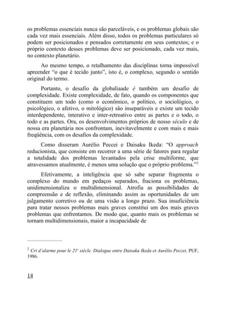 os problemas essenciais nunca são parceláveis, e os problemas globais são
cada vez mais essenciais. Além disso, todos os problemas particulares só
podem ser posicionados e pensados corretamente em seus contextos; e o
próprio contexto desses problemas deve ser posicionado, cada vez mais,
no contexto planetário.
      Ao mesmo tempo, o retalhamento das disciplinas torna impossível
apreender “o que é tecido junto”, isto é, o complexo, segundo o sentido
original do termo.
      Portanto, o desafio da globaliaade é também um desafio de
complexidade. Existe complexidade, de fato, quando os componentes que
constituem um todo (como o econômico, o político, o sociológico, o
psicológico, o afetivo, o mitológico) são inseparáveis e existe um tecido
interdependente, interativo e inter-retroativo entre as partes e o todo, o
todo e as partes. Ora, os desenvolvimentos próprios de nosso século e de
nossa era planetária nos confrontam, inevitavelmente e com mais e mais
freqüência, com os desafios da complexidade.
      Como disseram Aurélio Peccei e Daisaku Ikeda: “O approach
reducionista, que consiste em recorrer a uma série de fatores para regular
a totalidade dos problemas levantados pela crise multiforme, que
atravessamos atualmente, é menos uma solução que o próprio problema.”2
      Efetivamente, a inteligência que só sabe separar fragmenta o
complexo do mundo em pedaços separados, fraciona os problemas,
unidimensionaliza o multidimensional. Atrofia as possibilidades de
compreensão e de reflexão, eliminando assim as oportunidades de um
julgamento corretivo ou de uma visão a longo prazo. Sua insuficiência
para tratar nossos problemas mais graves constitui um dos mais graves
problemas que enfrentamos. De modo que, quanto mais os problemas se
tornam multidimensionais, maior a incapacidade de


_____________________

2
 Cri d’alarme pour le 21e siècle. Dialogue entre Daisaku Ikeda et Aurélio Peccei, PUF,
1986.



14
 