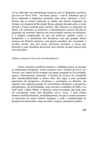 ria ter elaborado sua antropologia estrutural sem os freqüentes encontros
que teve em Nova York – nos bares, parece – com R. Jakobson, que já
havia elaborado a lingüística estrutural; além disso, Jakobson e Lévi-
Strauss não se teriam conhecido se ambos não fossem refugiados da
Europa: um escapara da Revolução Russa, algumas décadas antes; o outro
deixara a França ocupada pelos nazistas. São inúmeras as migrações de
idéias e de conceitos, as simbioses e transformações teóricas devidas às
migrações de cientistas expulsos das universidades nazistas ou stalinistas.
É a própria comprovação de que um poderoso antídoto contra o
fechamento c o imobilismo das disciplinas vem dos grandes abalos
sísmicos da História (inclusive uma guerra mundial), das convulsões e
revoltas sociais, que, por acaso, provocam encontros e trocas que
permitem a uma disciplina disseminar uma semente da qual nascerá uma
nova disciplina.


Objetos e projetos inter-poli-transdisciplinares


      Certos conceitos científicos mantêm a vitalidade porque se recusam
ao fechamento disciplinar. Assim acontece com a história da École des
Annales, que, depois de ter ocupado um espaço marginal na Universidade,
agora é extremamente valorizada. A história da Annales foi constituída
pela transdisciplinaridade e dentro dela: deu lugar a uma profunda
penetração da perspectiva econômica e sociológica na História; em
seguida, uma segunda geração de historiadores introduziu a perspectiva
antropológica, em profundidade, como provam os trabalhos de Duby e Le
Goff sobre a Idade Média. A História, assim fecundada, não pode mais
ser considerada como uma disciplina stricto sensu: é uma ciência
histórica multifocalizadora, multidimensional, em que se acham presentes
as dimensões de outras ciências humanas, e onde a multiplicidade de
perspectivas particulares, longe de abolir, exigem a perspectiva global.


                                                                       109
 