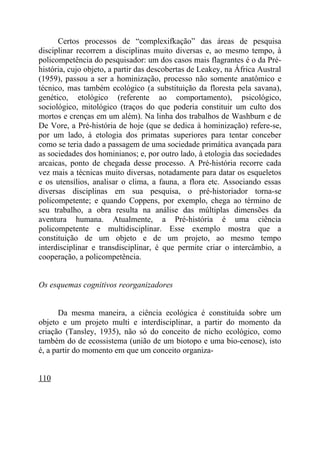 Certos processos de “complexifkação” das áreas de pesquisa
disciplinar recorrem a disciplinas muito diversas e, ao mesmo tempo, à
policompetência do pesquisador: um dos casos mais flagrantes é o da Pré-
história, cujo objeto, a partir das descobertas de Leakey, na África Austral
(1959), passou a ser a hominização, processo não somente anatômico e
técnico, mas também ecológico (a substituição da floresta pela savana),
genético, etológico (referente ao comportamento), psicológico,
sociológico, mitológico (traços do que poderia constituir um culto dos
mortos e crenças em um além). Na linha dos trabalhos de Washburn e de
De Vore, a Pré-história de hoje (que se dedica à hominização) refere-se,
por um lado, à etologia dos primatas superiores para tentar conceber
como se teria dado a passagem de uma sociedade primática avançada para
as sociedades dos hominianos; e, por outro lado, à etologia das sociedades
arcaicas, ponto de chegada desse processo. A Pré-história recorre cada
vez mais a técnicas muito diversas, notadamente para datar os esqueletos
e os utensílios, analisar o clima, a fauna, a flora etc. Associando essas
diversas disciplinas em sua pesquisa, o pré-historiador torna-se
policompetente; e quando Coppens, por exemplo, chega ao término de
seu trabalho, a obra resulta na análise das múltiplas dimensões da
aventura humana. Atualmente, a Pré-história é uma ciência
policompetente e multidisciplinar. Esse exemplo mostra que a
constituição de um objeto e de um projeto, ao mesmo tempo
interdisciplinar e transdisciplinar, é que permite criar o intercâmbio, a
cooperação, a policompetência.


Os esquemas cognitivos reorganizadores


       Da mesma maneira, a ciência ecológica é constituída sobre um
objeto e um projeto multi e interdisciplinar, a partir do momento da
criação (Tansley, 1935), não só do conceito de nicho ecológico, como
também do de ecossistema (união de um biotopo e uma bio-cenose), isto
é, a partir do momento em que um conceito organiza-


110
 