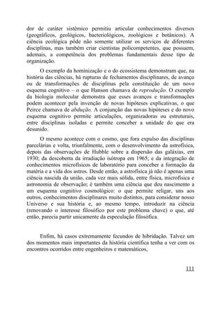 dor de caráter sistêmico permitiu articular conhecimentos diversos
(geográficos, geológicos, bacteriológicos, zoológicos e botânicos). A
ciência ecológica pôde não somente utilizar os serviços de diferentes
disciplinas, mas também criar cientistas policompetentes, que possuem,
ademais, a competência dos problemas fundamentais desse tipo de
organização.
      O exemplo da hominização e o do ecossistema demonstram que, na
história das ciências, há rupturas de fechamentos disciplinares, de avanço
ou de transformações de disciplinas pela constituição de um novo
esquema cognitivo – o que Hanson chamava de reprodução. O exemplo
da biologia molecular demonstra que esses avanços e transformações
podem acontecer pela invenção de novas hipóteses explicativas, o que
Peirce chamava de abdução. A conjunção das novas hipóteses e do novo
esquema cognitivo permite articulações, organizadoras ou estruturais,
entre disciplinas isoladas e permite conceber a unidade do que era
desunido.
      O mesmo acontece com o cosmo, que fora expulso das disciplinas
parcelárias e volta, triunfalmente, com o desenvolvimento da astrofísica,
depois das observações de Hubble sobre a dispersão das galáxias, em
1930; da descoberta da irradiação isótropa em 1965; e da integração de
conhecimentos microfísicos de laboratório para conceber a formação da
matéria e a vida dos astros. Desde então, a astrofísica já não é apenas uma
ciência nascida da união, cada vez mais sólida, entre física, microfísica e
astronomia de observação; é também uma ciência que deu nascimento a
um esquema cognitivo cosmológico: o que permite religar, uns aos
outros, conhecimentos disciplinares muito distintos, para considerar nosso
Universo e sua história e, ao mesmo tempo, introduzir na ciência
(renovando o interesse filosófico por este problema chave) o que, até
então, parecia partir unicamente da especulação filosófica.


     Enfim, há casos extremamente fecundos de hibridação. Talvez um
dos momentos mais importantes da história científica tenha a ver com os
encontros ocorridos entre engenheiros e matemáticos,


                                                                       111
 