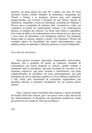 primeiro, em plena guerra dos anos 40, e depois, nos anos 50; esses
encontros fizeram confluir trabalhos de matemática, inaugurados por
Church e Turing, e as pesquisas técnicas para criar máquinas
autogovernadas, que levaram à formação do que Wiener chamou de
cibernética, integrando a teoria da informação concebida por Shannon e
Weaver para a companhia de telefones Bell. Constituiu-se, então, um
verdadeiro nó górdio de conhecimentos formais e de conhecimentos
práticos, às margens das ciências e no limite entre ciência e engenharia.
Esse corpo de idéias e de conhecimentos novos desenvolveu-se para criar
o novo reino da informática e da inteligência artificial. Sua irradiação
atingiu todas as ciências, naturais e sociais. Von Neumann e Wiener são
exemplos típicos da fecundidade das mentes policompetentes, cujas
aptidões podem ser aplicadas a diferentes práticas e à teoria fundamental.


Para além das disciplinas


      Esses poucos exemplos, apressados, fragmentados, pulverizados,
dispersos, têm o propósito de insistir na espantosa variedade de
circunstâncias que fazem progredir as ciências, quando rompem o
isolamento entre as disciplinas: seja pela circulação de conceitos ou de
esquemas cognitivos; seja pelas invasões e interferências, seja pelas
complexificações de disciplinas em áreas policompetentes; seja pela
emergência de novos esquemas cognitivos e novas hipóteses explicativas;
e seja, enfim, pela constituição de concepções organizadoras que
permitam articular os domínios disciplinares em um sistema teórico
comum.


      Hoje, é preciso tomar consciência desse aspecto, o menos elucidado
da história oficial das ciências, que é um pouco como a face obscura da
lua. Intelectualmente, as disciplinas são plenamente justificáveis, desde
que preservem um campo de visão que reconheça e


112
 