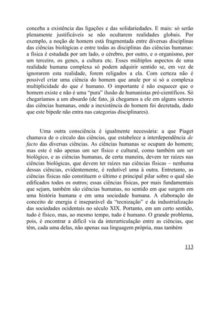 conceba a existência das ligações e das solidariedades. E mais: só serão
plenamente justificáveis se não ocultarem realidades globais. Por
exemplo, a noção de homem está fragmentada entre diversas disciplinas
das ciências biológicas e entre todas as disciplinas das ciências humanas:
a física é estudada por um lado, o cérebro, por outro, e o organismo, por
um terceiro, os genes, a cultura etc. Esses múltiplos aspectos de uma
realidade humana complexa só podem adquirir sentido se, em vez de
ignorarem esta realidade, forem religados a ela. Com certeza não é
possível criar uma ciência do homem que anule por si só a complexa
multiplicidade do que é humano. O importante é não esquecer que o
homem existe e não é uma “pura” ilusão de humanistas pré-científicos. Só
chegaríamos a um absurdo (de fato, já chegamos a ele em alguns setores
das ciências humanas, onde a inexistência do homem foi decretada, dado
que este bípede não entra nas categorias disciplinares).


      Uma outra consciência é igualmente necessária: a que Piaget
chamava de o círculo das ciências, que estabelece a interdependência de
facto das diversas ciências. As ciências humanas se ocupam do homem;
mas este é não apenas um ser físico e cultural, como também um ser
biológico, e as ciências humanas, de certa maneira, devem ter raízes nas
ciências biológicas, que devem ter raízes nas ciências físicas – nenhuma
dessas ciências, evidentemente, é redutível uma à outra. Entretanto, as
ciências físicas não constituem o último e principal pilar sobre o qual são
edificados todos os outros; essas ciências físicas, por mais fundamentais
que sejam, também são ciências humanas, no sentido em que surgem em
uma história humana e em uma sociedade humana. A elaboração do
conceito de energia é inseparável da “tecnização” e da industrialização
das sociedades ocidentais no século XIX. Portanto, em um certo sentido,
tudo é físico, mas, ao mesmo tempo, tudo é humano. O grande problema,
pois, é encontrar a difícil via da interarticulação entre as ciências, que
têm, cada uma delas, não apenas sua linguagem própria, mas também


                                                                       113
 