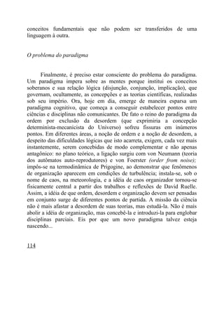 conceitos fundamentais que não podem ser transferidos de uma
linguagem à outra.


O problema do paradigma


      Finalmente, é preciso estar consciente do problema do paradigma.
Um paradigma impera sobre as mentes porque institui os conceitos
soberanos e sua relação lógica (disjunção, conjunção, implicação), que
governam, ocultamente, as concepções e as teorias científicas, realizadas
sob seu império. Ora, hoje em dia, emerge de maneira esparsa um
paradigma cognitivo, que começa a conseguir estabelecer pontos entre
ciências e disciplinas não comunicantes. De fato o reino do paradigma da
ordem por exclusão da desordem (que exprimiria a concepção
determinista-mecanicista do Universo) sofreu fissuras em inúmeros
pontos. Em diferentes áreas, a noção de ordem e a noção de desordem, a
despeito das dificuldades lógicas que isto acarreta, exigem, cada vez mais
instantemente, serem concebidas de modo complementar e não apenas
antagônico: no plano teórico, a ligação surgiu com von Neumann (teoria
dos autômatos auto-reprodutores) e von Foerster (order from noise);
impôs-se na termodinâmica de Prigogine, ao demonstrar que fenômenos
de organização aparecem em condições de turbulência; instala-se, sob o
nome de caos, na meteorologia, e a idéia de caos organizador tornou-se
fisicamente central a partir dos trabalhos e reflexões de David Ruelle.
Assim, a idéia de que ordem, desordem e organização devem ser pensadas
em conjunto surge de diferentes pontos de partida. A missão da ciência
não é mais afastar a desordem de suas teorias, mas estudá-la. Não é mais
abolir a idéia de organização, mas concebê-la e introduzi-la para englobar
disciplinas parciais. Eis por que um novo paradigma talvez esteja
nascendo...


114
 