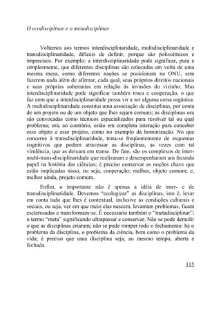O ecodisciplinar e o metadisciplinar


      Voltemos aos termos interdisciplinaridade, multidisciplinaridade e
transdisciplinaridade, difíceis de definir, porque são polissêmicos e
imprecisos. Por exemplo: a interdisciplinaridade pode significar, pura e
simplesmente, que diferentes disciplinas são colocadas em volta de uma
mesma mesa, como diferentes nações se posicionam na ONU, sem
fazerem nada além de afirmar, cada qual, seus próprios direitos nacionais
e suas próprias soberanias em relação às invasões do vizinho. Mas
interdisciplinaridade pode significar também troca e cooperação, o que
faz com que a interdisciplinaridade possa vir a ser alguma coisa orgânica.
A multidisciplinaridade constitui uma associação de disciplinas, por conta
de um projeto ou de um objeto que lhes sejam comuns; as disciplinas ora
são convocadas como técnicos especializados para resolver tal ou qual
problema; ora, ao contrário, estão em completa interação para conceber
esse objeto e esse projeto, como no exemplo da hominização. No que
concerne à transdisciplinaridade, trata-se freqüentemente de esquemas
cognitivos que podem atravessar as disciplinas, as vezes com tal
virulência, que as deixam em transe. De fato, são os complexos de inter-
multi-trans-disciplinaridade que realizaram e desempenharam um fecundo
papel na história das ciências; é preciso conservar as noções chave que
estão implicadas nisso, ou seja, cooperação; melhor, objeto comum; e,
melhor ainda, projeto comum.
      Enfim, o importante não é apenas a idéia de inter- e de
transdisciplinaridade. Devemos “ecologizar” as disciplinas, isto é, levar
em conta tudo que lhes é contextual, inclusive as condições culturais e
sociais, ou seja, ver em que meio elas nascem, levantam problemas, ficam
esclerosadas e transformam-se. É necessário também o “metadisciplinar”;
o termo “meta” significando ultrapassar e conservar. Não se pode demolir
o que as disciplinas criaram; não se pode romper todo o fechamento: há o
problema da disciplina, o problema da ciência, bem como o problema da
vida; é preciso que uma disciplina seja, ao mesmo tempo, aberta e
fechada.


                                                                      115
 
