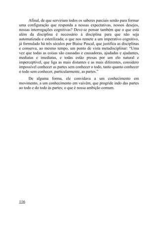 Afinal, de que serviriam todos os saberes parciais senão para formar
uma configuração que responda a nossas expectativas, nossos desejos,
nossas interrogações cognitivas? Deve-se pensar também que o que está
além da disciplina é necessário à disciplina para que não seja
automatizada e esterilizada; o que nos remete a um imperativo cognitivo,
já formulado há três séculos por Biaise Pascal, que justifica as disciplinas
e conserva, ao mesmo tempo, um ponto de vista metadisciplinar: “Uma
vez que todas as coisas são causadas e causadoras, ajudadas e ajudantes,
mediatas e imediatas, e todas estão presas por um elo natural e
imperceptível, que liga as mais distantes e as mais diferentes, considero
impossível conhecer as partes sem conhecer o todo, tanto quanto conhecer
o todo sem conhecer, particularmente, as partes.”
      De alguma forma, ele convidava a um conhecimento em
movimento, a um conhecimento em vaivém, que progride indo das partes
ao todo e do todo às partes; o que é nossa ambição comum.




116
 
