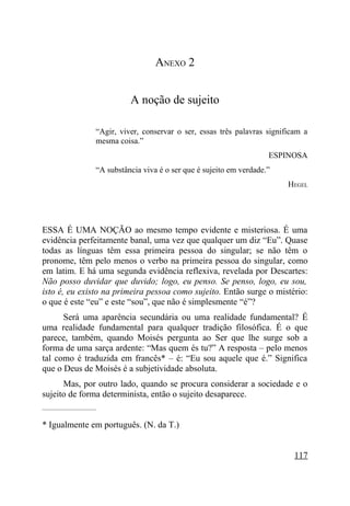 ANEXO 2


                              A noção de sujeito

                    “Agir, viver, conservar o ser, essas três palavras significam a
                    mesma coisa.”
                                                                        ESPINOSA
                    “A substância viva é o ser que é sujeito em verdade.”
                                                                             HEGEL




ESSA É UMA NOÇÃO ao mesmo tempo evidente e misteriosa. É uma
evidência perfeitamente banal, uma vez que qualquer um diz “Eu”. Quase
todas as línguas têm essa primeira pessoa do singular; se não têm o
pronome, têm pelo menos o verbo na primeira pessoa do singular, como
em latim. E há uma segunda evidência reflexiva, revelada por Descartes:
Não posso duvidar que duvido; logo, eu penso. Se penso, logo, eu sou,
isto é, eu existo na primeira pessoa como sujeito. Então surge o mistério:
o que é este “eu” e este “sou”, que não é simplesmente “é”?
      Será uma aparência secundária ou uma realidade fundamental? É
uma realidade fundamental para qualquer tradição filosófica. É o que
parece, também, quando Moisés pergunta ao Ser que lhe surge sob a
forma de uma sarça ardente: “Mas quem és tu?” A resposta – pelo menos
tal como é traduzida em francês* – é: “Eu sou aquele que é.” Significa
que o Deus de Moisés é a subjetividade absoluta.
      Mas, por outro lado, quando se procura considerar a sociedade e o
sujeito de forma determinista, então o sujeito desaparece.
_____________________


* Igualmente em português. (N. da T.)


                                                                               117
 