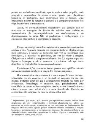 pensar sua multidimensionalidade; quanto mais a crise progride, mais
progride a incapacidade de pensar a crise; quanto mais planetários
tornam-se os problemas, mais impensáveis eles se tornam. Uma
inteligência incapaz de perceber o contexto e o complexo planetário fica
cega, inconsciente e irresponsável.
      Assim, os desenvolvimentos disciplinares das ciências não só
trouxeram as vantagens da divisão do trabalho, mas também os
inconvenientes da superespecialização, do confinamento e do
despedaçamento do saber. Não só produziram o conhecimento e a
elucidação, mas também a ignorância e a cegueira.


      Em vez de corrigir esses desenvolvimentos, nosso sistema de ensino
obedece a eles. Na escola primária nos ensinam a isolar os objetos (de seu
meio ambiente), a separar as disciplinas (em vez de reconhecer suas
correlações), a dissociar os problemas, em vez de reunir e integrar.
Obrigam-nos a reduzir o complexo ao simples, isto é, a separar o que está
ligado; a decompor, e não a recompor; e a eliminar tudo que causa
desordens ou contradições em nosso entendimento3.
      Em tais condições, as mentes jovens perdem suas aptidões naturais
para contextualizar os saberes e integrá-los em seus conjuntos.
       Ora, o conhecimento pertinente é o que é capaz de situar qualquer
informação em seu contexto e, se possível, no conjunto em que está
inscrita. Podemos dizer até que o conhecimento progride não tanto por
sofisticação, formalização e abstração, mas, principalmente, pela
capacidade de contextualizar e englobar. Assim, a ciência econômica é a
ciência humana mais sofisticada e a mais formalizada. Contudo, os
economistas são incapazes de estar de acordo sobre suas
_____________________

3
  O pensamento que recorta, isola, permite que especialistas e experts tenham ótimo
desempenho em seus compartimentos, e cooperem eficazmente nos setores não
complexos de conhecimento, notadamente os que concernem ao funcionamento das
máquinas artificiais; mas a lógica a que eles obedecem estende à sociedade e as relações
humanas os constrangimentos e os mecanismos inumanos da máquina artificial e sua
visão determinista, mecanicista, quantitativa, formalista; e ignora, oculta ou dilui tudo
que é subjetivo, afetivo, livre, criador.

                                                                                      15
 