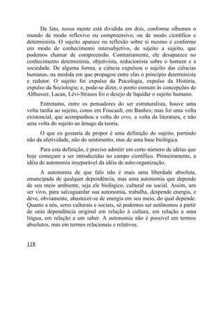 De fato, nossa mente está dividida em dois, conforme olhemos o
mundo de modo reflexivo ou compreensivo, ou de modo científico e
determinista. O sujeito aparece na reflexão sobre si mesmo e conforme
um modo de conhecimento intersubjetivo, de sujeito a sujeito, que
podemos chamar de compreensão. Contrariamente, ele desaparece no
conhecimento determinista, objetivista, reducionista sobre o homem e a
sociedade. De alguma forma, a ciência expulsou o sujeito das ciências
humanas, na medida em que propagou entre elas o princípio determinista
e redutor. O sujeito foi expulso da Psicologia, expulso da História,
expulso da Sociologia; e, pode-se dizer, o ponto comum às concepções de
Althusser, Lacan, Lévi-Strauss foi o desejo de liquidar o sujeito humano.
      Entretanto, entre os pensadores do ser estruturalista, houve uma
volta tardia ao sujeito, como em Foucault, em Banhes; mas foi uma volta
existencial, que acompanhou a volta do eros, a volta da literatura, e não
uma volta do sujeito ao âmago da teoria.
     O que eu gostaria de propor é uma definição do sujeito, partindo
não da afetividade, não do sentimento, mas de uma base biológica.
      Para esta definição, é preciso admitir um certo número de idéias que
hoje começam a ser introduzidas no campo científico. Primeiramente, a
idéia de autonomia inseparável da idéia de auto-organização.
      A autonomia de que falo não é mais uma liberdade absoluta,
emancipada de qualquer dependência, mas uma autonomia que depende
de seu meio ambiente, seja ele biológico, cultural ou social. Assim, um
ser vivo, para salvaguardar sua autonomia, trabalha, despende energia, e
deve, obviamente, abastecer-se de energia em seu meio, do qual depende.
Quanto a nós, seres culturais e sociais, só podemos ser autônomos a partir
de uma dependência original em relação à cultura, em relação a uma
língua, em relação a um saber. A autonomia não é possível em termos
absolutos, mas em termos relacionais e relativos.


118
 