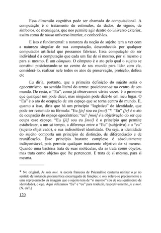 Essa dimensão cognitiva pode ser chamada de computacional. A
computação é o tratamento de estímulos, de dados, de signos, de
símbolos, de mensagens, que nos permite agir dentro do universo exterior,
assim como de nosso universo interior, e conhecê-los.
      E isto é fundamental: a natureza da noção do sujeito tem a ver com
a natureza singular de sua computação, desconhecida por qualquer
computador artificial que possamos fabricar. Essa computação do ser
individual é a computação que cada um faz de si mesmo, por si mesmo e
para si mesmo. É um cômputo. O cômputo é o ato pelo qual o sujeito se
constitui posicionando-se no centro de seu mundo para lidar com ele,
considerá-lo, realizar nele todos os atos de preservação, proteção, defesa
etc
       Eu diria, portanto, que a primeira definição do sujeito seria o
egocentrismo, no sentido literal do termo: posicionar-se no centro de seu
mundo. De resto, o “Eu”, como já observamos várias vezes, é o pronome
que qualquer um pode dizer, mas ninguém pode dizê-lo em meu lugar. O
“Eu” é o ato de ocupação de um espaço que se torna centro do mundo. E,
quanto a isso, diria que há um princípio “logístico” de identidade, que
pode ser resumido na fórmula: “Eu [je] sou eu [moi]”*. “Eu” [je] é o ato
de ocupação do espaço egocêntrico; “eu” [moi] é a objetivação do ser que
ocupa esse espaço. “Eu [jé] sou eu [moi] é o princípio que permite
estabelecer, a um só tempo, a diferença entre o “Eu” (subjetivo) e o “eu”
(sujeito objetivado), e sua indissolúvel identidade. Ou seja, a identidade
do sujeito comporta um princípio de distinção, de diferenciação e de
reunificação. Esse princípio bastante complexo é absolutamente
indispensável, pois permite qualquer tratamento objetivo de si mesmo.
Quando uma bactéria trata de suas moléculas, ela as trata como objetos,
mas trata como objetos que lhe pertencem. E trata de si mesma, para si
mesma.
_____________________


* No original, Je suis moi. A escola francesa de Psicanálise costuma utilizar o je no
sentido de instância psicanalítica encarregada de funções; o moi refere-se precisamente a
uma representação da imagem que o sujeito tem de “si mesmo” (ou de seu sentimento de
identidade), o ego. Aqui utilizamos “Eu” e “eu” para traduzir, respectivamente, je e moi.
(N. daT.)

120
 