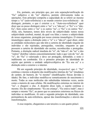 Eis, portanto, um princípio que, por esta separação/unificação do
“Eu” subjetivo e do “eu” objetivo, permite efetivamente todas as
operações. Este princípio comporta a capacidade de se referir ao mesmo
tempo a “si” (auto-referência) e ao mundo exterior (exo-referência) – de
distinguir, portanto, o que é exterior a si. “Auto-exo-referência” quer
dizer que eu posso distinguir entre o “eu” e o “não-eu”, o “Eu” e o “não-
Eu”, bem como entre o “eu” e os outros “eu”, o “Eu” e os outros “Eu”.
Aliás, nós, humanos, temos dois níveis de subjetividade: temos nossa
subjetividade cerebral, mental, da qual vou falar; e temos a subjetividade
de nosso organismo, protegida por nosso sistema imunológico. O sistema
imunológico opera a distinção entre o “si” e o “não-si”; quer dizer, entre
as entidades moleculares que não têm a carteira de identidade singular do
indivíduo e são rejeitadas, perseguidas, vencidas, enquanto as que
possuem a carteira de identidade são aceitas, reconhecidas e protegidas.
Portanto, a distinção radical imediata do “si”, do “não-si”, do “eu” e dos
“outros” distribui valores concomitantemente: tudo o que vem do “eu”, do
“si”, do “Eu” é valorizado e deve ser protegido, defendido; o resto é
indiferente ou combatido. Eis o primeiro princípio de identidade do
sujeito que permite a unidade subjetiva/objetiva do “Eu sou eu” e a
distinção entre o exterior e o interior.
      Há um segundo princípio de identidade, inseparável, que é: “Eu”
continua o mesmo a despeito das modificações internas do “eu” (mudança
de caráter, de humor), do “si mesmo” (modificações físicas devidas à
idade). De fato, o indivíduo modifica-se somaticamente do nascimento à
morte. Todas as suas moléculas são substituídas inúmeras vezes, assim
como a maioria de suas células. Há modificações extremas no interior do
“eu”, e chegarei a elas. A despeito disso tudo, o sujeito continua o
mesmo. Ele diz simplesmente: “Eu era criança”, “Eu estava irado”, mas é
sempre o mesmo “Eu”, ao passo que os caracteres exteriores ou físicos do
indivíduo se modificam. Aí está o segundo princípio de identidade, esta
permanência da auto-referência, apesar das transformações e através das
transformações.
     A esse respeito, chegaremos a um terceiro e a um quarto princí-
                                                                       121
 