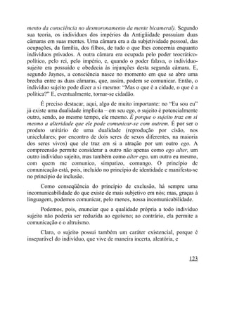 mento da consciência no desmoronamento da mente bicameral). Segundo
sua teoria, os indivíduos dos impérios da Antigüidade possuíam duas
câmaras em suas mentes. Uma câmara era a da subjetividade pessoal, das
ocupações, da família, dos filhos, de tudo o que lhes concernia enquanto
indivíduos privados. A outra câmara era ocupada pelo poder teocrático-
político, pelo rei, pelo império, e, quando o poder falava, o indivíduo-
sujeito era possuído e obedecia às injunções desta segunda câmara. E,
segundo Jaynes, a consciência nasce no momento em que se abre uma
brecha entre as duas câmaras, que, assim, podem se comunicar. Então, o
indivíduo sujeito pode dizer a si mesmo: “Mas o que é a cidade, o que é a
política?” E, eventualmente, tornar-se cidadão.
      É preciso destacar, aqui, algo de muito importante: no “Eu sou eu”
já existe uma dualidade implícita – em seu ego, o sujeito é potencialmente
outro, sendo, ao mesmo tempo, ele mesmo. É porque o sujeito traz em si
mesmo a alteridade que ele pode comunicar-se com outrem. É por ser o
produto unitário de uma dualidade (reprodução por cisão, nos
unicelulares; por encontro de dois seres de sexos diferentes, na maioria
dos seres vivos) que ele traz em si a atração por um outro ego. A
compreensão permite considerar a outro não apenas como ego alter, um
outro indivíduo sujeito, mas também como alter ego, um outro eu mesmo,
com quem me comunico, simpatizo, comungo. O princípio de
comunicação está, pois, incluído no princípio de identidade e manifesta-se
no princípio de inclusão.
      Como conseqüência do princípio de exclusão, há sempre uma
incomunicabilidade do que existe de mais subjetivo em nós; mas, graças à
linguagem, podemos comunicar, pelo menos, nossa incomunicabilidade.
      Podemos, pois, enunciar que a qualidade própria a todo indivíduo
sujeito não poderia ser reduzida ao egoísmo; ao contrário, ela permite a
comunicação e o altruísmo.
      Claro, o sujeito possui também um caráter existencial, porque é
inseparável do indivíduo, que vive de maneira incerta, aleatória, e


                                                                      123
 