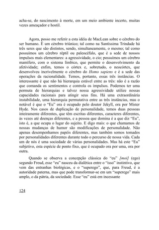acha-se, do nascimento à morte, em um meio ambiente incerto, muitas
vezes ameaçador e hostil.


       Agora, posso me referir a esta idéia de MacLean sobre o cérebro do
ser humano. É um cérebro triúnico; tal como na Santíssima Trindade há
três seres que são distintos, sendo, simultaneamente, o mesmo; tal como
possuímos um cérebro réptil ou paleocéfalo, que é a sede de nossos
impulsos mais elementares: a agressividade, o cio; possuímos um cérebro
mamífero, com o sistema límbico, que permite o desenvolvimento da
afetividade; enfim, temos o córtex e, sobretudo, o neocórtex, que
desenvolveu incrivelmente o cérebro do Homo sapiens e é a sede das
operações da racionalidade. Temos, portanto, essas três instâncias. O
interessante é que não há hierarquia estável entre as três: não é a razão
que comanda os sentimentos e controla os impulsos. Podemos ter uma
permuta de hierarquias e talvez nossa agressividade utilize nossas
capacidades racionais para atingir seus fins. Há uma extraordinária
instabilidade, uma hierarquia permutativa entre as três instâncias, mas o
notável é que o “Eu” ora é ocupado pelo doutor Jekyll, ora por Mister
Hyde. Nos casos de duplicação de personalidade, temos duas pessoas
inteiramente diferentes, que têm escritas diferentes, caracteres diferentes,
às vezes até doenças diferentes, e a pessoa que domina é a que diz “Eu”,
isto é, a que ocupa o lugar do sujeito. E digo mais: o que chamamos de
nossas mudanças de humor são modificações de personalidade. Não
apenas desempenhamos papéis diferentes, mas também somos tomados
por personalidades diferentes durante todo o percurso de nossa vida. Cada
um de nós é uma sociedade de várias personalidades. Mas há este “Eu”
subjetivo, esta espécie de ponto fixo, que é ocupado ora por uma, ora por
outra.
      Quando se observa a concepção clássica do “eu” [moi] (ego)
segundo Freud, esse “eu” nasceu da dialética entre o “isso” instintivo, que
vem das entranhas biológicas, e o “superego”, que, para Freud, é a
autoridade paterna, mas que pode transformar-se em um “superego” mais
amplo, o da pátria, da sociedade. Esse “eu” está em incessante


124
 