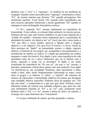 dialética com o “isso” e o “superego”. Aí também há um problema de
ocupação. Quando somos possuídos pelo “superego”, continuamos a dizer
“Eu”, da mesma maneira que dizemos “Eu” quando perseguimos fins
meramente egoístas. Vocês dizem “Eu” quando estão mergulhados nas
mais austeras operações intelectuais e dizem igualmente “Eu” quando se
entregam às mais desbragadas brincadeiras eróticas.
       O “Eu”, enquanto “Eu”, emerge tardiamente na experiência da
humanidade. Como sabem, as crianças falam primeiro na terceira pessoa.
Podemos dar um valor, pelo menos simbólico, ao que Lacan chamara de o
“estádio do espelho”, momento muito importante para a constituição da
identidade do sujeito: ele objetiva um “eu” [moi] que não é outro senão o
“Eu” que olha, e, nesse estádio, opera-se a ligação entre a imagem
objetiva e o ser subjetivo. Em meu livro O homem e a morte, insisti na
forte presença do “duplo” na humanidade arcaica: o duplo, espectro
objetivo e imaterial de seu próprio ser, acompanha-o incessantemente e é
reconhecido na sombra, no reflexo. É o duplo que perambula nos sonhos
enquanto o corpo fica imóvel. Esse duplo é, pois, uma experiência da vida
quotidiana antes de ser o ghost (fantasma), que vai se libertar com a
morte, enquanto o corpo vai se decompor. O duplo é um modo
cristalizado da experiência do “Eu sou eu”, em que o “eu” assume, a
princípio, justamente a forma desse gêmeo real, mas imaterial. Esse duplo
vai interiorizar-se; nas sociedades históricas, dará nascimento à alma,
sendo a alma, aliás, muito freqüentemente relacionada ao sopro, como
entre os gregos e os hebreus. A “alma”, o “espírito” são maneiras de
nomear, de representar a interioridade subjetiva em termos que designam
uma realidade objetiva específica. Podemos dizer de qualquer um: “Ele
não tem alma”, e compreende-se o que isso quer dizer. Portanto, temos
diferentes modos de nomear essa realidade subjetiva, que, para nós, não
está estritamente limitada ao “Eu” e ao “eu”, mas, justamente nesta
dialética entre o “Eu” e o “eu”, assume a forma de alma e de espírito, e
ressurge com o que chamamos de a “consciência”.
     E é aí que a definição de sujeito, que lhes proponho, é inteira-


                                                                        125
 