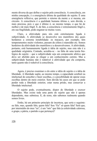 mente diversa da que define o sujeito pela consciência. A consciência, em
minha concepção, é a emergência última da qualidade do sujeito. É uma
emergência reflexiva, que permite o retorno da mente a si mesma, em
circuito. A consciência é a qualidade humana última e, sem dúvida, a
mais preciosa, pois o que é último é, ao mesmo tempo, o que há de
melhor e de mais frágil. E, de fato, a consciência é extremamente frágil e,
em sua fragilidade, pode enganar-se muitas vezes.
      Claro, a afetividade para nós está estreitamente ligada à
subjetividade. A afetividade se desenvolve nos mamíferos dos quais
herdamos a extrema instabilidade: os macacos, por exemplo, têm
temperamentos muito violentos, passam da cólera à mansidão etc. Somos
herdeiros da afetividade dos mamíferos e a desenvolvemos. A afetividade,
portanto, está humanamente ligada à idéia de sujeito, mas esta não é a
qualidade originária. Contudo, acredita-se – na falta de uma teoria bio-
lógica do sujeito – que a subjetividade seja um componente afetivo que
deva ser abolido para se chegar a um conhecimento correto. Mas a
subjetividade humana não é redutível à afetividade que ela comporta,
tanto quanto não é redutível à consciência.


      Agora, é preciso examinar o elo entre a idéia de sujeito e a idéia de
liberdade. A liberdade supõe, ao mesmo tempo, a capacidade cerebral ou
intelectual de conceber e fazer escolhas, e a possibilidade de operar essas
escolhas dentro do meio exterior. Sem dúvida há casos em que se pode
perder toda a liberdade exterior, estar numa prisão, mas conservar a
liberdade intelectual.
      O sujeito pode, eventualmente, dispor de liberdade e exercer
liberdades. Mas existe toda uma parte do sujeito que não é apenas
dependente, mas submissa. E, de resto, não sabemos realmente quando
somos livres.
      Então, há um primeiro princípio de incerteza, que seria o seguinte:
eu falo, mas, quando falo, quem fala? Sou “Eu” só quem fala? Será que,
por intermédio do meu “eu”, é um “nós” que fala (a coletividade calorosa,
o grupo, a pátria, o partido a que pertenço)?



126
 