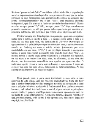 Será um “pronome indefinido” que fala (a coletividade fria, a organização
social, a organização cultural que dita meu pensamento, sem que eu saiba,
por meio de seus paradigmas, seus princípios de controle do discurso que
aceito inconscientemente)? Ou é um “isso”, uma máquina anônima
infrapessoal, que fala e me dá a ilusão de que fala de mim mesmo? Nunca
se sabe até que ponto “Eu” falo, até que ponto “Eu” faço um discurso
pessoal e autônomo, ou até que ponto, sob a aparência que acredito ser
pessoal e autônoma, não faço mais que repetir idéias impressas em mim.
      Contrariamente aos dois dogmas em oposição – para um, o sujeito é
nada; para o outro, o sujeito é tudo –, o sujeito oscila entre o tudo e o
nada. Eu sou tudo para mim, não serei nada no Universo. O princípio do
egocentrismo é o princípio pelo qual eu sou tudo; mas já que todo o meu
mundo se desintegrará com a minha morte, justamente por essa
mortalidade, eu sou nada. O “Eu” é um privilégio inaudito e, ao mesmo
tempo, a coisa mais banal, porquanto todo mundo pode dizer “Eu”. Da
mesma forma, o sujeito oscila entre o egoísmo e o altruísmo. No egoísmo,
eu sou tudo, e os outros são nada; mas, no altruísmo, eu me dou, me
devoto, sou inteiramente secundário para aqueles aos quais me dou. O
indivíduo sujeito recusa a morte que o devora; e, no entanto, é capaz de
oferecer sua vida por suas idéias, pela pátria ou pela humanidade. Aí está
a complexidade própria da noção de sujeito.


      Uma grande parte, a parte mais importante, a mais rica, a mais
ardorosa da vida social, vem das relações intersubjetivas. Cabe até dizer
que o caráter intersubjetivo das interações no meio da sociedade, o qual
tece a própria vida dessa sociedade, é fundamental. Para conhecer o que é
humano, individual, interindividual e social, é preciso unir explicação e
compreensão. O próprio sociólogo não é uma mente apenas objetiva; ele
faz parte do tecido intersubjetivo. Ao mesmo tempo, é preciso reconhecer
que, potencialmente, todo sujeito é não apenas ator, mas autor, capaz de
cognição/escolha/deci-




                                                                      127
 