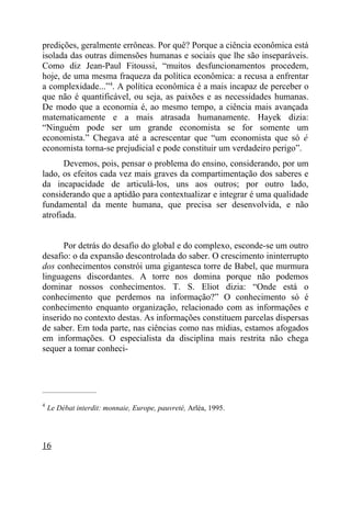 predições, geralmente errôneas. Por quê? Porque a ciência econômica está
isolada das outras dimensões humanas e sociais que lhe são inseparáveis.
Como diz Jean-Paul Fitoussi, “muitos desfuncionamentos procedem,
hoje, de uma mesma fraqueza da política econômica: a recusa a enfrentar
a complexidade...”4. A política econômica é a mais incapaz de perceber o
que não é quantificável, ou seja, as paixões e as necessidades humanas.
De modo que a economia é, ao mesmo tempo, a ciência mais avançada
matematicamente e a mais atrasada humanamente. Hayek dizia:
“Ninguém pode ser um grande economista se for somente um
economista.” Chegava até a acrescentar que “um economista que só é
economista torna-se prejudicial e pode constituir um verdadeiro perigo”.
      Devemos, pois, pensar o problema do ensino, considerando, por um
lado, os efeitos cada vez mais graves da compartimentação dos saberes e
da incapacidade de articulá-los, uns aos outros; por outro lado,
considerando que a aptidão para contextualizar e integrar é uma qualidade
fundamental da mente humana, que precisa ser desenvolvida, e não
atrofiada.


      Por detrás do desafio do global e do complexo, esconde-se um outro
desafio: o da expansão descontrolada do saber. O crescimento ininterrupto
dos conhecimentos constrói uma gigantesca torre de Babel, que murmura
linguagens discordantes. A torre nos domina porque não podemos
dominar nossos conhecimentos. T. S. Eliot dizia: “Onde está o
conhecimento que perdemos na informação?” O conhecimento só é
conhecimento enquanto organização, relacionado com as informações e
inserido no contexto destas. As informações constituem parcelas dispersas
de saber. Em toda parte, nas ciências como nas mídias, estamos afogados
em informações. O especialista da disciplina mais restrita não chega
sequer a tomar conheci-



_____________________

4
    Le Débat interdit: monnaie, Europe, pauvreté, Arléa, 1995.




16
 