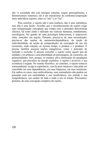são. A sociedade não está entregue somente, sequer principalmente, a
determinismos materiais; ela é um mecanismo de confronto/cooperação
entre indivíduos sujeitos, entre os “nós” e os “Eu”.
      Para concluir, o sujeito não é uma essência, não é uma substância,
mas não é uma ilusão. Acredito que o reconhecimento do sujeito exige
uma reorganização conceptual que rompa com o princípio determinista
clássico, tal como ainda é utilizado nas ciências humanas, notadamente,
sociológicas. No quadro de uma psicologia behaviorista, é impossível,
claro, conceber um sujeito. Portanto, precisa-se de uma reconstrução,
precisa-se das noções de autonomia/dependência; da noção de
individualidade, da noção de autoprodução, da concepção de um elo
recorrente, onde estejam, ao mesmo tempo, o produto e o produtor. É
preciso também associar noções antagônicas, como o princípio de
inclusão e exclusão. É preciso conceber o sujeito como aquele que dá
unidade e invariância a uma pluralidade de personagens, de caracteres, de
potencialidades. Isso, porque, se estamos sob a dominação do paradigma
cognitivo, que prevalece no mundo científico, o sujeito é invisível, e sua
existência é negada. No mundo filosófico, ao contrário, o sujeito torna-se
transcendental, escapa à experiência, vem do puro intelecto e não pode ser
concebido em suas dependências, em suas fraquezas, em suas incertezas.
Em ambos os casos, suas ambivalências, suas contradições não podem ser
pensadas nem sua centralidade e sua insuficiência, seu sentido e sua
insignificância, seu caráter de tudo e nada a um só tempo. Precisamos,
portanto, de uma concepção complexa do sujeito.




128
 