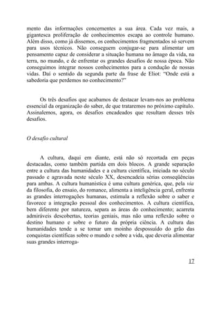 mento das informações concernentes a sua área. Cada vez mais, a
gigantesca proliferação de conhecimentos escapa ao controle humano.
Além disso, como já dissemos, os conhecimentos fragmentados só servem
para usos técnicos. Não conseguem conjugar-se para alimentar um
pensamento capaz de considerar a situação humana no âmago da vida, na
terra, no mundo, e de enfrentar os grandes desafios de nossa época. Não
conseguimos integrar nossos conhecimentos para a condução de nossas
vidas. Daí o sentido da segunda parte da frase de Eliot: “Onde está a
sabedoria que perdemos no conhecimento?”


      Os três desafios que acabamos de destacar levam-nos ao problema
essencial da organização do saber, de que trataremos no próximo capítulo.
Assinalemos, agora, os desafios encadeados que resultam desses três
desafios.


O desafio cultural


       A cultura, daqui em diante, está não só recortada em peças
destacadas, como também partida em dois blocos. A grande separação
entre a cultura das humanidades e a cultura científica, iniciada no século
passado e agravada neste século XX, desencadeia sérias conseqüências
para ambas. A cultura humanística é uma cultura genérica, que, pela via
da filosofia, do ensaio, do romance, alimenta a inteligência geral, enfrenta
as grandes interrogações humanas, estimula a reflexão sobre o saber e
favorece a integração pessoal dos conhecimentos. A cultura científica,
bem diferente por natureza, separa as áreas do conhecimento; acarreta
admiráveis descobertas, teorias geniais, mas não uma reflexão sobre o
destino humano e sobre o futuro da própria ciência. A cultura das
humanidades tende a se tornar um moinho despossuído do grão das
conquistas científicas sobre o mundo e sobre a vida, que deveria alimentar
suas grandes interroga-


                                                                         17
 
