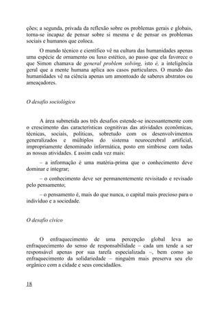 ções; a segunda, privada da reflexão sobre os problemas gerais e globais,
torna-se incapaz de pensar sobre si mesma e de pensar os problemas
sociais e humanos que coloca.
      O mundo técnico e científico vê na cultura das humanidades apenas
uma espécie de ornamento ou luxo estético, ao passo que ela favorece o
que Simon chamava de general problem solving, isto é, a inteligência
geral que a mente humana aplica aos casos particulares. O mundo das
humanidades vê na ciência apenas um amontoado de saberes abstratos ou
ameaçadores.


O desafio sociológico


      A área submetida aos três desafios estende-se incessantemente com
o crescimento das características cognitivas das atividades econômicas,
técnicas, sociais, políticas, sobretudo com os desenvolvimentos
generalizados e múltiplos do sistema neurocerebral artificial,
impropriamente denominado informática, posto em simbiose com todas
as nossas atividades. £ assim cada vez mais:
     – a informação é uma matéria-prima que o conhecimento deve
dominar e integrar;
      – o conhecimento deve ser permanentemente revisitado e revisado
pelo pensamento;
      – o pensamento é, mais do que nunca, o capital mais precioso para o
indivíduo e a sociedade.


O desafio cívico


      O enfraquecimento de uma percepção global leva                  ao
enfraquecimento do senso de responsabilidade – cada um tende a       ser
responsável apenas por sua tarefa especializada –, bem como           ao
enfraquecimento da solidariedade – ninguém mais preserva seu         elo
orgânico com a cidade e seus concidadãos.


18
 
