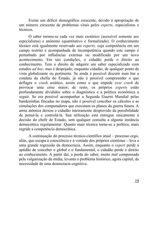 Existe um déficit demográfico crescente, devido à apropriação de
um número crescente de problemas vitais pelos experts, especialistas e
técnicos.
      O saber tornou-se cada vez mais esotérico (acessível somente aos
especialistas) e anônimo (quantitativo e formalizado). O conhecimento
técnico está igualmente reservado aos experts, cuja competência em um
campo restrito é acompanhada de incompetência quando este campo é
perturbado por influências externas ou modificado por um novo
acontecimento. Em tais condições, o cidadão perde o direito ao
conhecimento. Tem o direito de adquirir um saber especializado com
estudos ad hoc, mas é despojado, enquanto cidadão, de qualquer ponto de
vista globalizante ou pertinente. Se ainda é possível discutir num bar a
conduta da chefia do Estado, já não é possível compreender o que
deflagra o crash asiático, assim como o que impede esse crash de
provocar uma crise maior; de resto, os próprios experts estão
profundamente divididos sobre o diagnóstico e a política econômica a
seguir. Se era possível acompanhar a Segunda Guerra Mundial pelas
bandeirinhas fincadas no mapa, não é possível conceber os cálculos e as
simulações dos computadores que executam os planos da guerra futura. A
arma atômica deixou o cidadão inteiramente desprovido da possibilidade
de pensá-la e controlá-la. Sua utilização está entregue unicamente à
decisão do chefe de Estado, sem qualquer consulta a alguma instância
democrática regulamentar. Quanto mais técnica torna-se a política, mais
regride a competência democrática.
       A continuação do processo técnico-científico atual – processo cego,
aliás, que escapa à consciência e à vontade dos próprios cientistas – leva a
uma grande regressão da democracia. Assim, enquanto o expert perde a
aptidão de conceber o global e o fundamental, o cidadão perde o direito
ao conhecimento. A partir daí, a perda do saber, muito mal compensada
pela vulgarização da mídia, levanta o problema histórico, agora capital, da
necessidade de uma democracia cognitiva.



                                                                         19
 