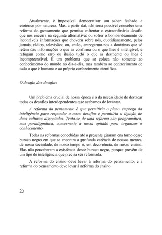Atualmente, é impossível democratizar um saber fechado e
esotérico por natureza. Mas, a partir daí, não seria possível conceber uma
reforma do pensamento que permita enfrentar o extraordinário desafio
que nos encerra na seguinte alternativa: ou sofrer o bombardeamento de
incontáveis informações que chovem sobre nós, quotidianamente, pelos
jornais, rádios, televisões; ou, então, entregarmo-nos a doutrinas que só
retêm das informações o que as confirma ou o que lhes é inteligível, e
refugam como erro ou ilusão tudo o que as desmente ou lhes é
incompreensível. É um problema que se coloca não somente ao
conhecimento do mundo no dia-a-dia, mas também ao conhecimento de
tudo o que é humano e ao próprio conhecimento científico.


O desafio dos desafios


      Um problema crucial de nossa época é o da necessidade de destacar
todos os desafios interdependentes que acabamos de levantar.
       A reforma do pensamento é que permitiria o pleno emprego da
inteligência para responder a esses desafios e permitiria a ligação de
duas culturas dissociadas. Trata-se de uma reforma não programática,
mas paradigmática, concernente a nossa aptidão para organizar o
conhecimento.
      Todas as reformas concebidas até o presente giraram em torno desse
buraco negro em que se encontra a profunda carência de nossas mentes,
de nossa sociedade, de nosso tempo e, em decorrência, de nosso ensino.
Elas não perceberam a existência desse buraco negro, porque provêm de
um tipo de inteligência que precisa ser reformada.
      A reforma do ensino deve levar à reforma do pensamento, e a
reforma do pensamento deve levar à reforma do ensino.




20
 