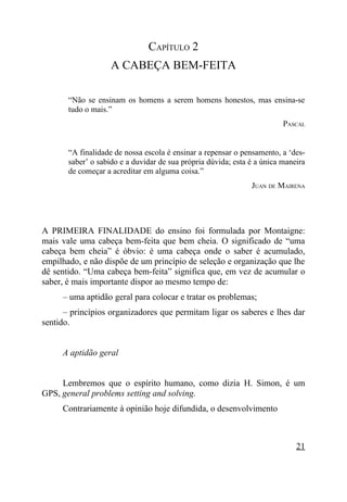 CAPÍTULO 2
                    A CABEÇA BEM-FEITA

       “Não se ensinam os homens a serem homens honestos, mas ensina-se
       tudo o mais.”
                                                                         PASCAL


       “A finalidade de nossa escola é ensinar a repensar o pensamento, a ‘des-
       saber’ o sabido e a duvidar de sua própria dúvida; esta é a única maneira
       de começar a acreditar em alguma coisa.”
                                                               JUAN DE MAIRENA




A PRIMEIRA FINALIDADE do ensino foi formulada por Montaigne:
mais vale uma cabeça bem-feita que bem cheia. O significado de “uma
cabeça bem cheia” é óbvio: é uma cabeça onde o saber é acumulado,
empilhado, e não dispõe de um princípio de seleção e organização que lhe
dê sentido. “Uma cabeça bem-feita” significa que, em vez de acumular o
saber, é mais importante dispor ao mesmo tempo de:
     – uma aptidão geral para colocar e tratar os problemas;
      – princípios organizadores que permitam ligar os saberes e lhes dar
sentido.


     A aptidão geral


     Lembremos que o espírito humano, como dizia H. Simon, é um
GPS, general problems setting and solving.
     Contrariamente à opinião hoje difundida, o desenvolvimento



                                                                             21
 