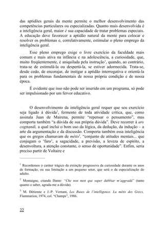 das aptidões gerais da mente permite o melhor desenvolvimento das
competências particulares ou especializadas. Quanto mais desenvolvida é
a inteligência geral, maior é sua capacidade de tratar problemas especiais.
A educação deve favorecer a aptidão natural da mente para colocar e
resolver os problemas e, correlativamente, estimular o pleno emprego da
inteligência geral.
       Esse pleno emprego exige o livre exercício da faculdade mais
comum e mais ativa na infância e na adolescência, a curiosidade, que,
muito freqüentemente, é aniquilada pela instrução1, quando, ao contrário,
trata-se de estimulá-la ou despertá-la, se estiver adormecida. Trata-se,
desde cedo, de encorajar, de instigar a aptidão interrogativa e orientá-la
para os problemas fundamentais de nossa própria condição e de nossa
época.
      É evidente que isso não pode ser inserido em um programa, só pode
ser impulsionado por um fervor educativo.


      O desenvolvimento da inteligência geral requer que seu exercício
seja ligado à dúvida2, fermento de toda atividade crítica, que, como
assinala Juan de Mairena, permite “repensar o pensamento”, mas
comporta também “a dúvida de sua própria dúvida”. Deve recorrer à ars
cogttandi, a qual inclui o bom uso da lógica, da dedução, da indução – a
arte da argumentação e da discussão. Comporta também essa inteligência
que os gregos chamavam de métis3, “conjunto de atitudes mentais... que
conjugam o ‘faro’, a sagacidade, a previsão, a leveza de espírito, a
desenvoltura, a atenção constante, o senso de oportunidade”. Enfim, seria
preciso partir de Voltaire e
_____________________

1
  Recordemos o caráter trágico da extinção progressiva da curiosidade durante os anos
de formação, ou sua limitação a um pequeno setor, que será o da especialização do
adulto.
2
  Montaigne, citando Dante: “Che non men que saper dubbiar m’aggradd” (tanto
quanto o saber, agrada-me a dúvida).
3
  M. Détienne e J.-P. Vernant, Les Ruses de l’intelligence. La métis des Grecs,
Flammarion, 1974, col. “Champs”, 1986.



22
 
