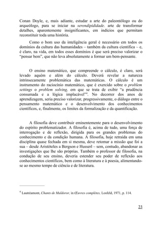Conan Doyle, e, mais adiante, estudar a arte do paleontólogo ou do
arqueólogo, para se iniciar na serendipididade. arte de transformar
detalhes, aparentemente insignificantes, em indícios que permitam
reconstituir toda uma história.
      Como o bom uso da inteligência geral é necessário em todos os
domínios da cultura das humanidades – também da cultura científica – e,
é claro, na vida, em todos esses domínios é que será preciso valorizar o
“pensar bem”, que não leva absolutamente a formar um bem-pensante.


       O ensino matemático, que compreende o cálculo, é claro, será
levado aquém e além do cálculo. Deverá revelar a natureza
intrinsecamente problemática das matemáticas. O cálculo é um
instrumento do raciocínio matemático, que é exercido sobre o problem
settings o problem solving, em que se trata de exibir “a prudência
consumada e a lógica implacável”4. No decorrer dos anos de
aprendizagem, seria preciso valorizar, progressivamente, o diálogo entre o
pensamento matemático e o desenvolvimento dos conhecimentos
científicos, e, finalmente, os limites da formalização e da quantificação.


      A filosofia deve contribuir eminentemente para o desenvolvimento
do espírito problematizador. A filosofia é, acima de tudo, uma força de
interrogação e de reflexão, dirigida para os grandes problemas do
conhecimento e da condição humana. A filosofia, hoje retraída em uma
disciplina quase fechada em si mesma, deve retomar a missão que foi a
sua – desde Aristóteles a Bergson e Husserl – sem, contudo, abandonar as
investigações que lhe são próprias. Também o professor de filosofia, na
condução de seu ensino, deveria estender seu poder de reflexão aos
conhecimentos científicos, bem como à literatura e à poesia, alimentando-
se ao mesmo tempo de ciência e de literatura.



_____________________

4
    Lautréamont, Chants de Maldoror, in Œuvres complètes, Losfeld, 1971, p. 114.



                                                                                   23
 