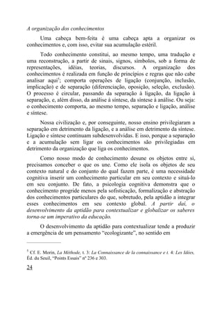 A organização dos conhecimentos
     Uma cabeça bem-feita é uma cabeça apta a organizar os
conhecimentos e, com isso, evitar sua acumulação estéril.
       Todo conhecimento constitui, ao mesmo tempo, uma tradução e
uma reconstrução, a partir de sinais, signos, símbolos, sob a forma de
representações, idéias, teorias, discursos. A organização dos
conhecimentos é realizada em função de princípios e regras que não cabe
analisar aqui5; comporta operações de ligação (conjunção, inclusão,
implicação) e de separação (diferenciação, oposição, seleção, exclusão).
O processo é circular, passando da separação à ligação, da ligação à
separação, e, além disso, da análise à síntese, da síntese à análise. Ou seja:
o conhecimento comporta, ao mesmo tempo, separação e ligação, análise
e síntese.
      Nossa civilização e, por conseguinte, nosso ensino privilegiaram a
separação em detrimento da ligação, e a análise em detrimento da síntese.
Ligação e síntese continuam subdesenvolvidas. E isso, porque a separação
e a acumulação sem ligar os conhecimentos são privilegiadas em
detrimento da organização que liga os conhecimentos.
      Como nosso modo de conhecimento desune os objetos entre si,
precisamos conceber o que os une. Como ele isola os objetos de seu
contexto natural e do conjunto do qual fazem parte, é uma necessidade
cognitiva inserir um conhecimento particular em seu contexto e situá-lo
em seu conjunto. De fato, a psicologia cognitiva demonstra que o
conhecimento progride menos pela sofisticação, formalização e abstração
dos conhecimentos particulares do que, sobretudo, pela aptidão a integrar
esses conhecimentos em seu contexto global. A partir daí, o
desenvolvimento da aptidão para contextualizar e globalizar os saberes
torna-se um imperativo da educação.
     O desenvolvimento da aptidão para contextualizar tende a produzir
a emergência de um pensamento “ecologizante”, no sentido em
_____________________

5
 Cf. E. Morin, La Méthode, t. 3: La Connaissance de la connaissance e t. 4: Les Idées,
Éd. du Seuil, “Points Essais” nº 236 e 303.

24
 